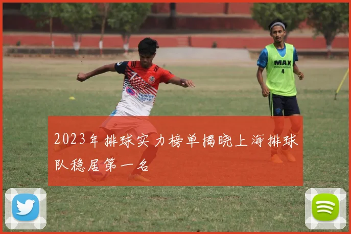2023年排球实力榜单揭晓上海排球队稳居第一名